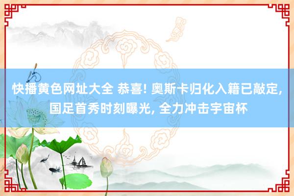 快播黄色网址大全 恭喜! 奥斯卡归化入籍已敲定， 国足首秀时刻曝光， 全力冲击宇宙杯