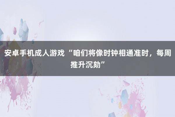 安卓手机成人游戏 “咱们将像时钟相通准时，每周推升沉劾”