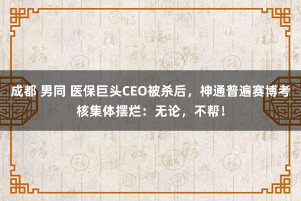 成都 男同 医保巨头CEO被杀后，神通普遍赛博考核集体摆烂：无论，不帮！