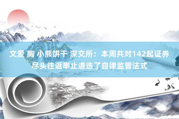 文爱 胸 小熊饼干 深交所：本周共对142起证券尽头往返举止遴选了自律监管法式