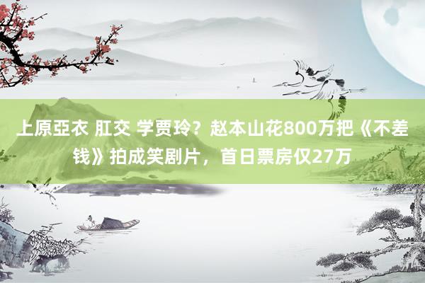 上原亞衣 肛交 学贾玲？赵本山花800万把《不差钱》拍成笑剧片，首日票房仅27万