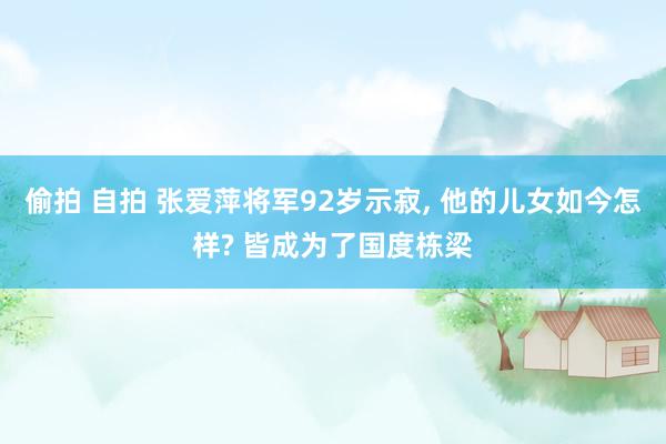 偷拍 自拍 张爱萍将军92岁示寂， 他的儿女如今怎样? 皆成为了国度栋梁