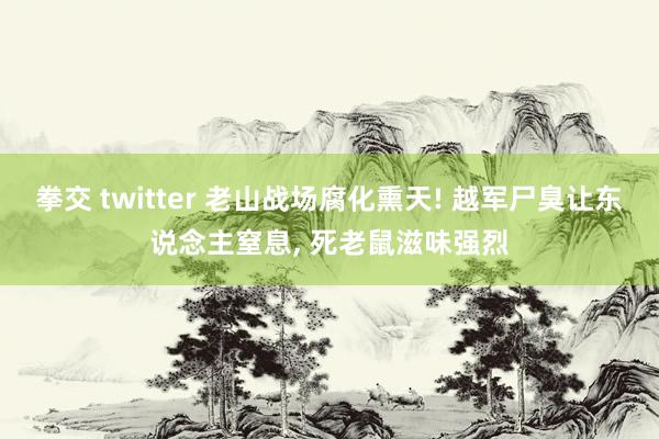 拳交 twitter 老山战场腐化熏天! 越军尸臭让东说念主窒息， 死老鼠滋味强烈