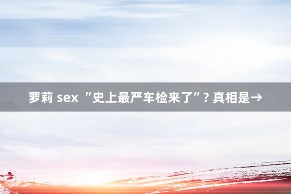 萝莉 sex “史上最严车检来了”? 真相是→