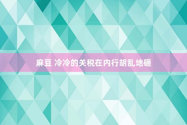 麻豆 冷冷的关税在内行胡乱地砸