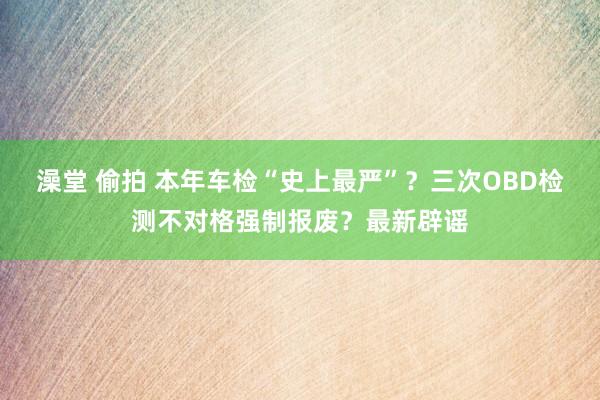 澡堂 偷拍 本年车检“史上最严”？三次OBD检测不对格强制报废？最新辟谣