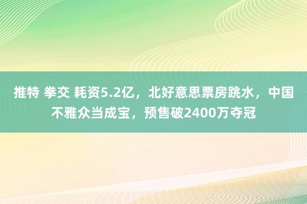 推特 拳交 耗资5.2亿，北好意思票房跳水，中国不雅众当成宝，预售破2400万夺冠