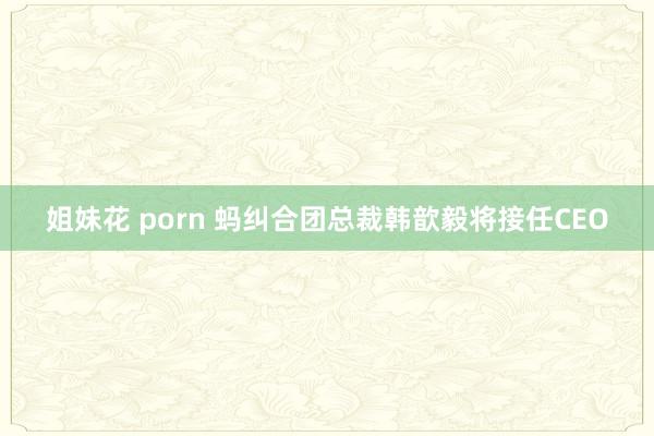 姐妹花 porn 蚂纠合团总裁韩歆毅将接任CEO