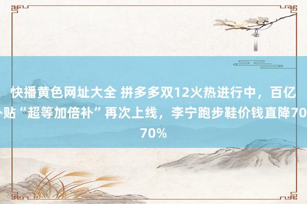 快播黄色网址大全 拼多多双12火热进行中，百亿补贴“超等加倍补”再次上线，李宁跑步鞋价钱直降70%