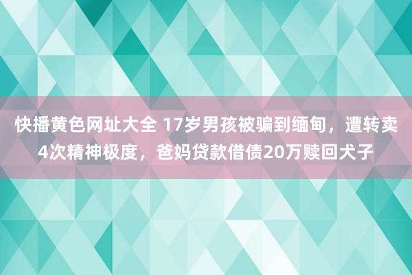 快播黄色网址大全 17岁男孩被骗到缅甸，遭转卖4次精神极度，爸妈贷款借债20万赎回犬子