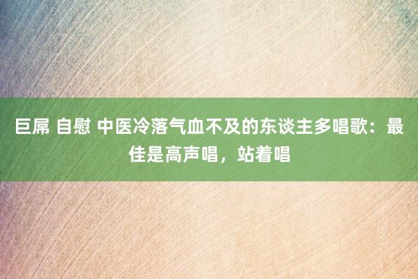 巨屌 自慰 中医冷落气血不及的东谈主多唱歌：最佳是高声唱，站着唱