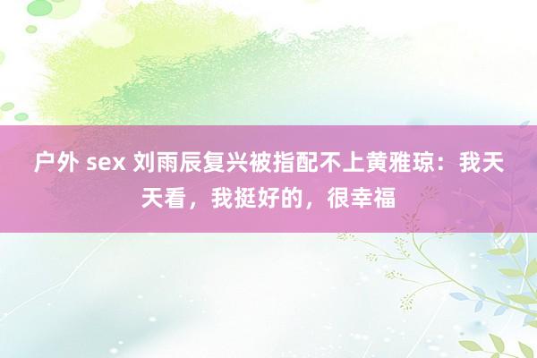 户外 sex 刘雨辰复兴被指配不上黄雅琼：我天天看，我挺好的，很幸福