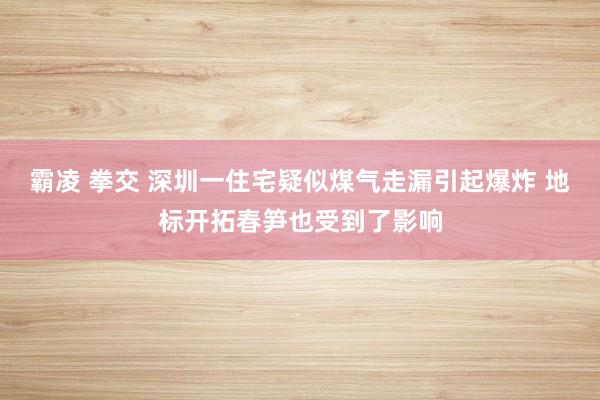 霸凌 拳交 深圳一住宅疑似煤气走漏引起爆炸 地标开拓春笋也受到了影响