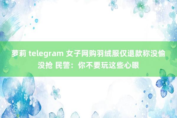 萝莉 telegram 女子网购羽绒服仅退款称没偷没抢 民警：你不要玩这些心眼