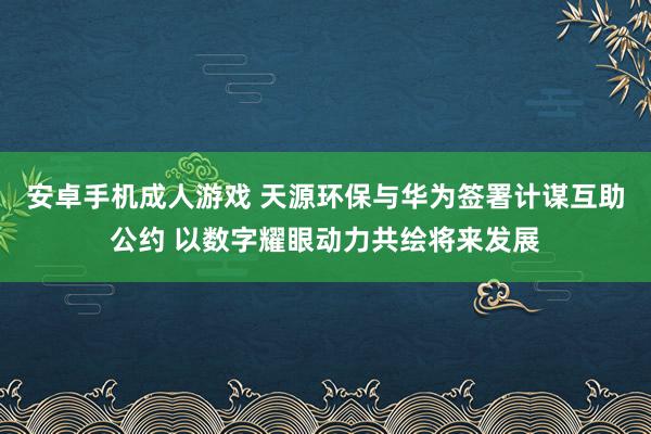 安卓手机成人游戏 天源环保与华为签署计谋互助公约 以数字耀眼动力共绘将来发展