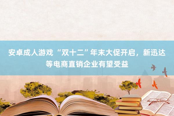 安卓成人游戏 “双十二”年末大促开启，新迅达等电商直销企业有望受益