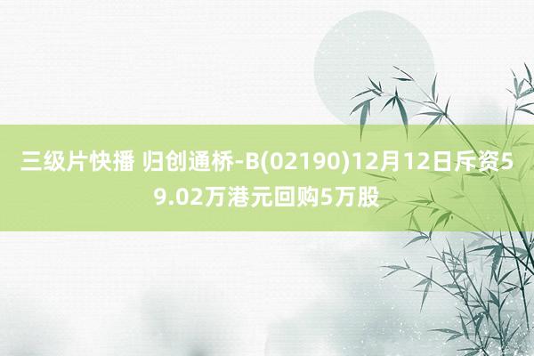 三级片快播 归创通桥-B(02190)12月12日斥资59.02万港元回购5万股