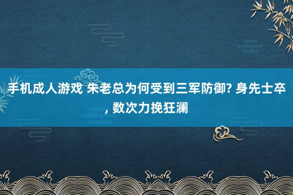 手机成人游戏 朱老总为何受到三军防御? 身先士卒， 数次力挽狂澜