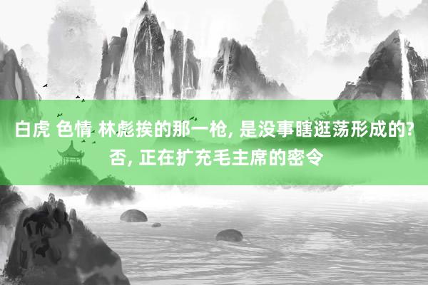 白虎 色情 林彪挨的那一枪， 是没事瞎逛荡形成的? 否， 正在扩充毛主席的密令