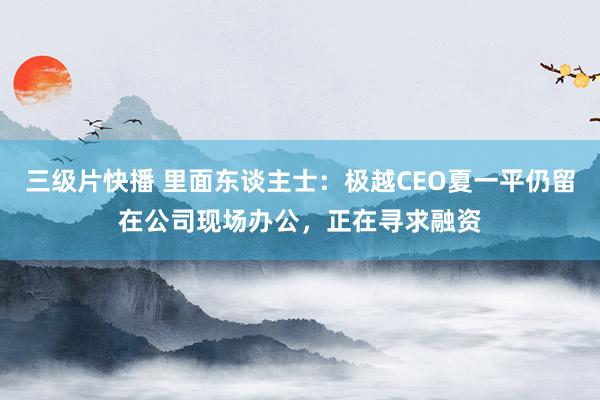 三级片快播 里面东谈主士：极越CEO夏一平仍留在公司现场办公，正在寻求融资