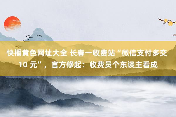 快播黄色网址大全 长春一收费站“微信支付多交 10 元”，官方修起：收费员个东谈主看成