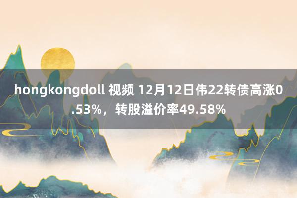 hongkongdoll 视频 12月12日伟22转债高涨0.53%，转股溢价率49.58%