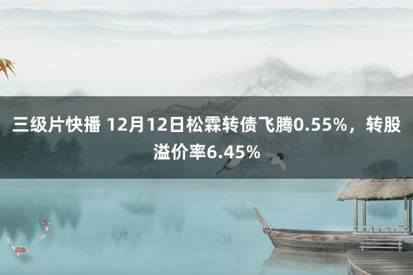 三级片快播 12月12日松霖转债飞腾0.55%，转股溢价率6.45%