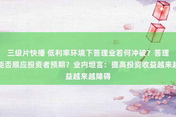 三级片快播 低利率环境下答理业若何冲破？答理收益能否顺应投资者预期？业内坦言：提高投资收益越来越障碍