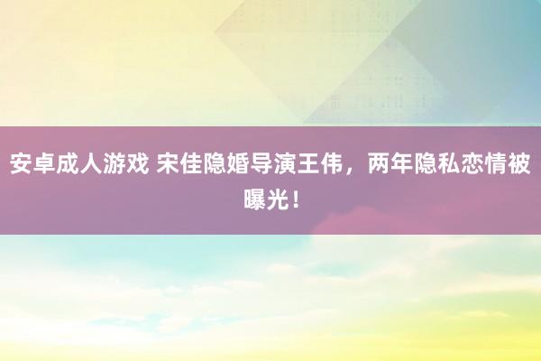 安卓成人游戏 宋佳隐婚导演王伟，两年隐私恋情被曝光！