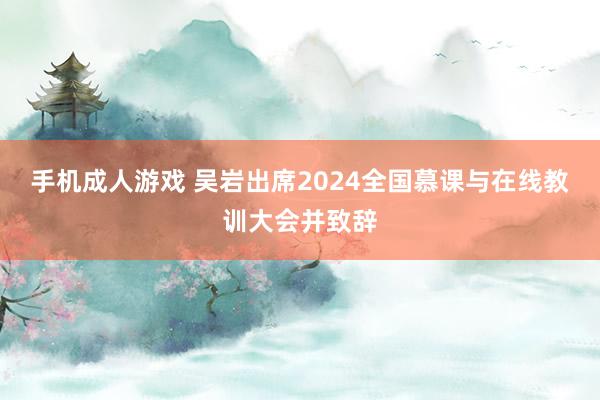 手机成人游戏 吴岩出席2024全国慕课与在线教训大会并致辞