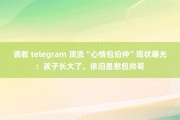 调教 telegram 顶流“心情包伯仲”现状曝光：孩子长大了，依旧是憨包帅哥