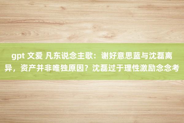 gpt 文爱 凡东说念主歌：谢好意思蓝与沈磊离异，资产并非唯独原因？沈磊过于理性激励念念考