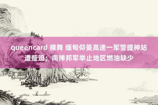 queencard 裸舞 缅甸仰曼高速一军警提神站遭蹙迫；南掸邦军举止地区燃油缺少