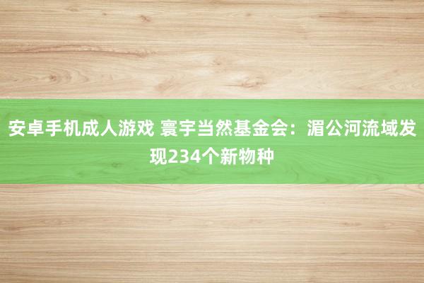 安卓手机成人游戏 寰宇当然基金会：湄公河流域发现234个新物种