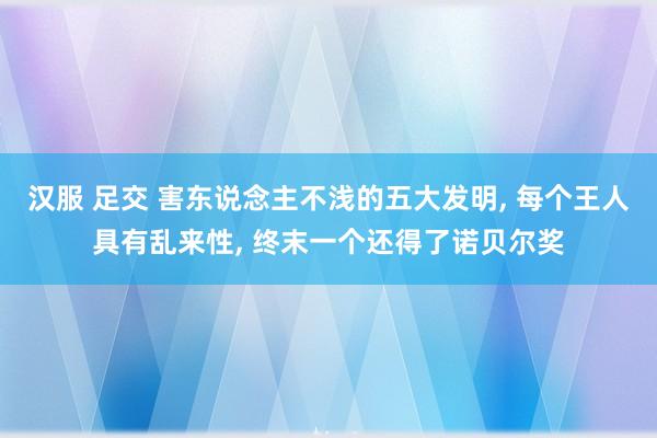 汉服 足交 害东说念主不浅的五大发明， 每个王人具有乱来性， 终末一个还得了诺贝尔奖