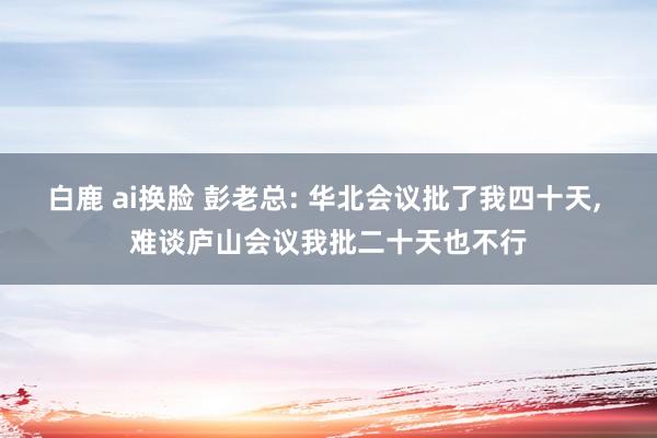 白鹿 ai换脸 彭老总: 华北会议批了我四十天， 难谈庐山会议我批二十天也不行