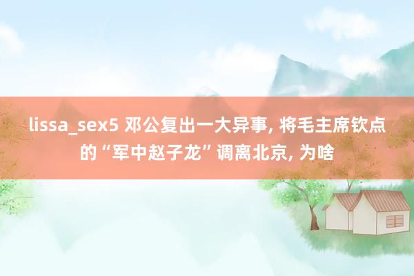 lissa_sex5 邓公复出一大异事， 将毛主席钦点的“军中赵子龙”调离北京， 为啥