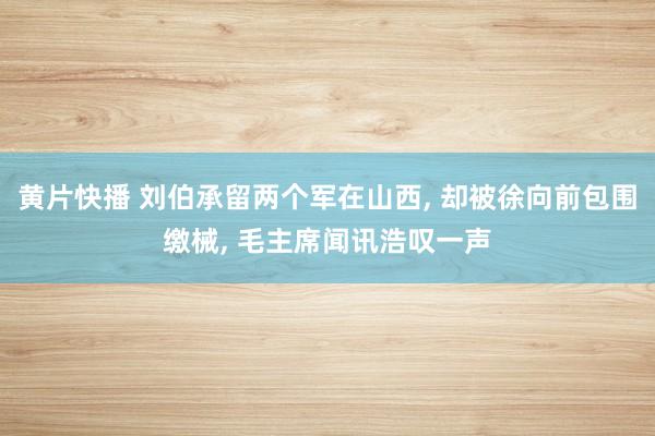 黄片快播 刘伯承留两个军在山西， 却被徐向前包围缴械， 毛主席闻讯浩叹一声