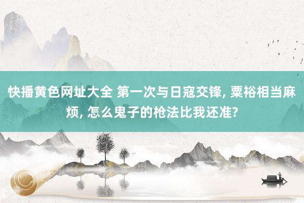 快播黄色网址大全 第一次与日寇交锋， 粟裕相当麻烦， 怎么鬼子的枪法比我还准?