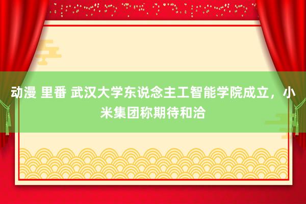 动漫 里番 武汉大学东说念主工智能学院成立，小米集团称期待和洽