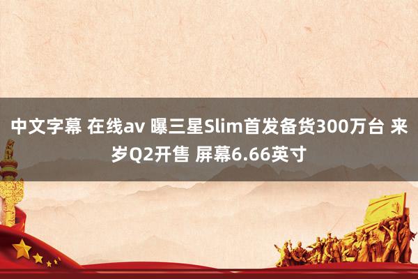 中文字幕 在线av 曝三星Slim首发备货300万台 来岁Q2开售 屏幕6.66英寸