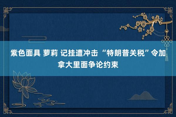 紫色面具 萝莉 记挂遭冲击 “特朗普关税”令加拿大里面争论约束