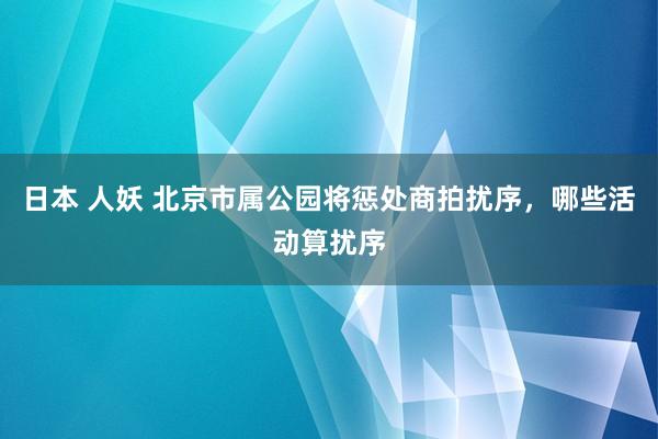 日本 人妖 北京市属公园将惩处商拍扰序，哪些活动算扰序