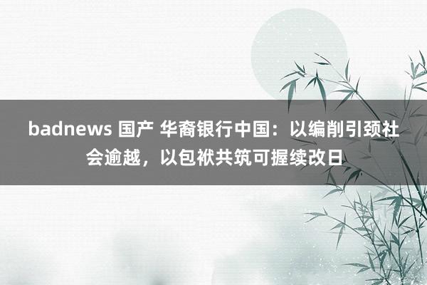 badnews 国产 华裔银行中国：以编削引颈社会逾越，以包袱共筑可握续改日