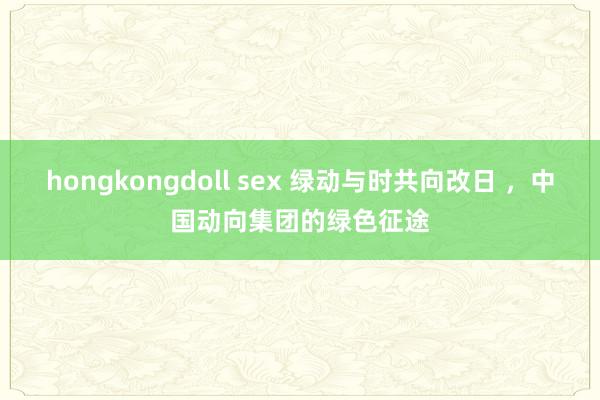 hongkongdoll sex 绿动与时共向改日 ，中国动向集团的绿色征途