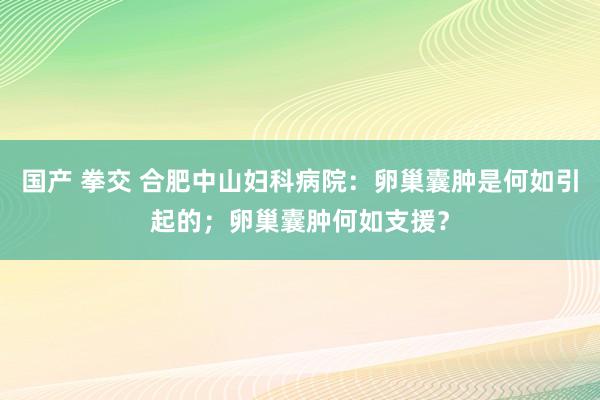 国产 拳交 合肥中山妇科病院：卵巢囊肿是何如引起的；卵巢囊肿何如支援？