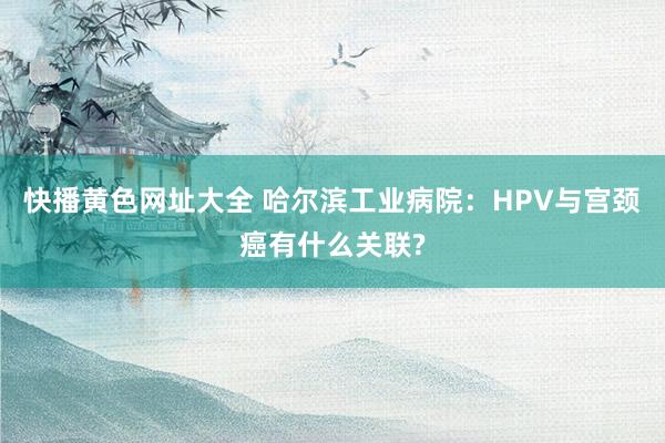 快播黄色网址大全 哈尔滨工业病院：HPV与宫颈癌有什么关联?