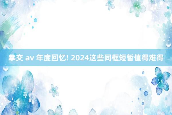 拳交 av 年度回忆! 2024这些同框短暂值得难得