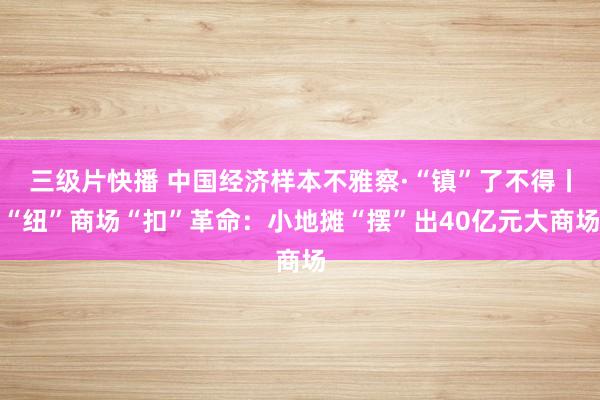 三级片快播 中国经济样本不雅察·“镇”了不得丨“纽”商场“扣”革命：小地摊“摆”出40亿元大商场