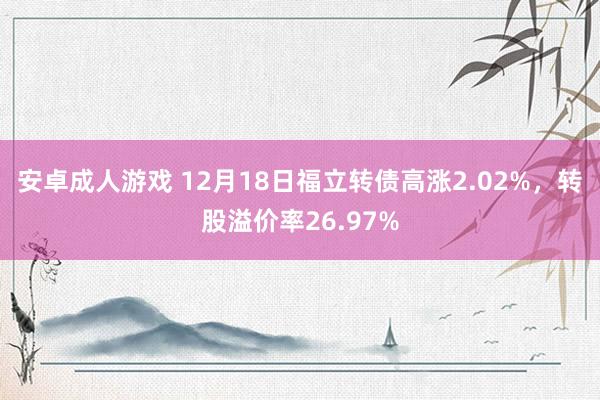 安卓成人游戏 12月18日福立转债高涨2.02%，转股溢价率26.97%